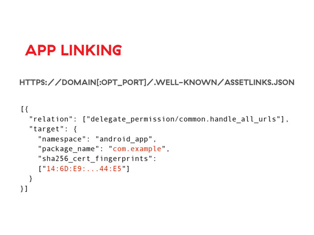 APP LINKING
HTTPS://DOMAIN[:OPT_PORT]/.WELL-KNOWN/ASSETLINKS.JSON
[{
"relation": ["delegate_permission/common.handle_all_urls"],
"target": {
"namespace": "android_app",
"package_name": "com.example",
"sha256_cert_fingerprints":
["14:6D:E9:...44:E5"]
}
}]
