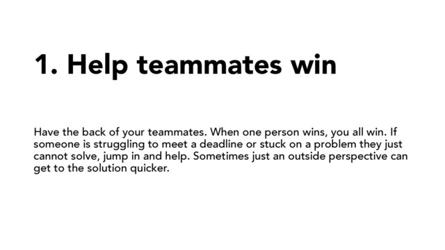 1. Help teammates win
Have the back of your teammates. When one person wins, you all win. If
someone is struggling to meet a deadline or stuck on a problem they just
cannot solve, jump in and help. Sometimes just an outside perspective can
get to the solution quicker.
