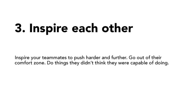 3. Inspire each other
Inspire your teammates to push harder and further. Go out of their
comfort zone. Do things they didn’t think they were capable of doing.
