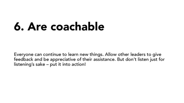 6. Are coachable
Everyone can continue to learn new things. Allow other leaders to give
feedback and be appreciative of their assistance. But don’t listen just for
listening’s sake – put it into action!
