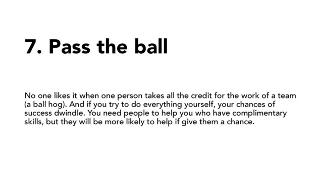 7. Pass the ball
No one likes it when one person takes all the credit for the work of a team
(a ball hog). And if you try to do everything yourself, your chances of
success dwindle. You need people to help you who have complimentary
skills, but they will be more likely to help if give them a chance.
