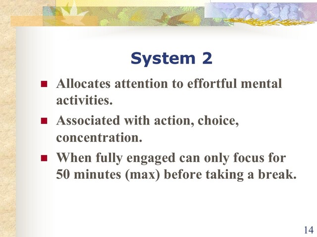 System 2
n Allocates attention to effortful mental
activities.
n Associated with action, choice,
concentration.
n When fully engaged can only focus for
50 minutes (max) before taking a break.
14
