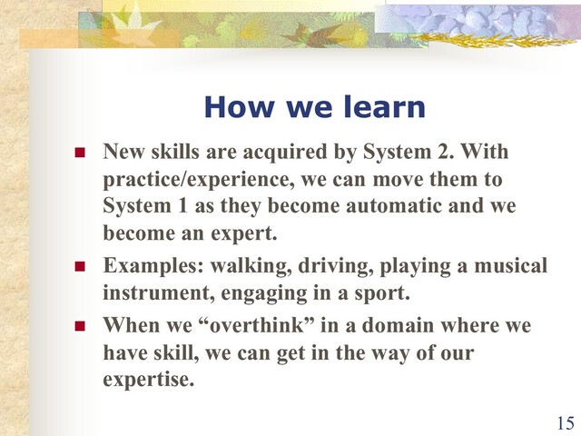 How we learn
n New skills are acquired by System 2. With
practice/experience, we can move them to
System 1 as they become automatic and we
become an expert.
n Examples: walking, driving, playing a musical
instrument, engaging in a sport.
n When we “overthink” in a domain where we
have skill, we can get in the way of our
expertise.
15
