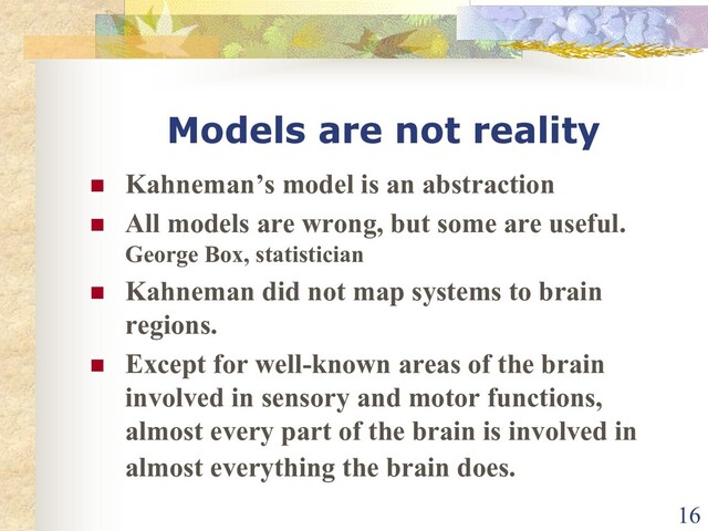 Models are not reality
n Kahneman’s model is an abstraction
n All models are wrong, but some are useful.
George Box, statistician
n Kahneman did not map systems to brain
regions.
n Except for well-known areas of the brain
involved in sensory and motor functions,
almost every part of the brain is involved in
almost everything the brain does.
16
