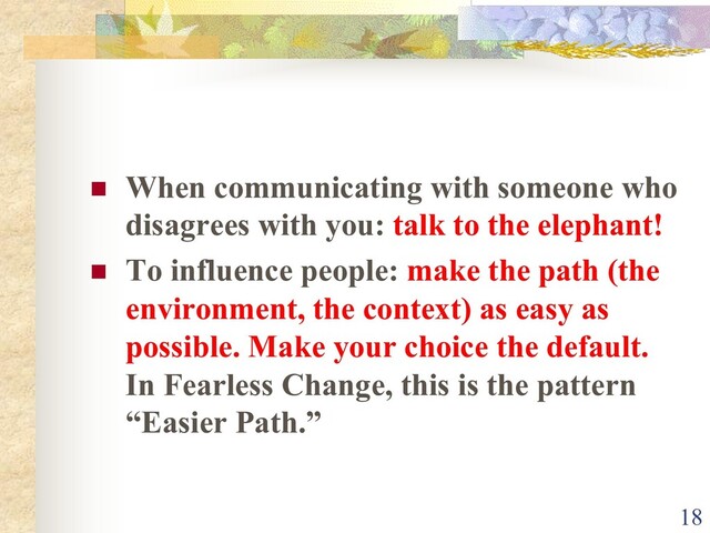 n When communicating with someone who
disagrees with you: talk to the elephant!
n To influence people: make the path (the
environment, the context) as easy as
possible. Make your choice the default.
In Fearless Change, this is the pattern
“Easier Path.”
18
