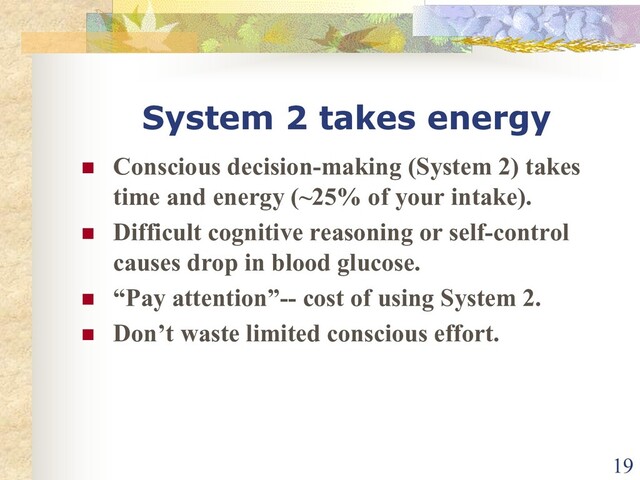 System 2 takes energy
n Conscious decision-making (System 2) takes
time and energy (~25% of your intake).
n Difficult cognitive reasoning or self-control
causes drop in blood glucose.
n “Pay attention”-- cost of using System 2.
n Don’t waste limited conscious effort.
19
