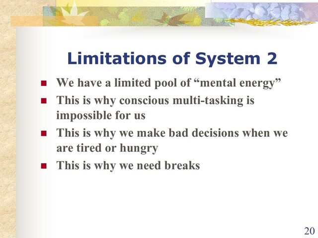 Limitations of System 2
n We have a limited pool of “mental energy”
n This is why conscious multi-tasking is
impossible for us
n This is why we make bad decisions when we
are tired or hungry
n This is why we need breaks
20
