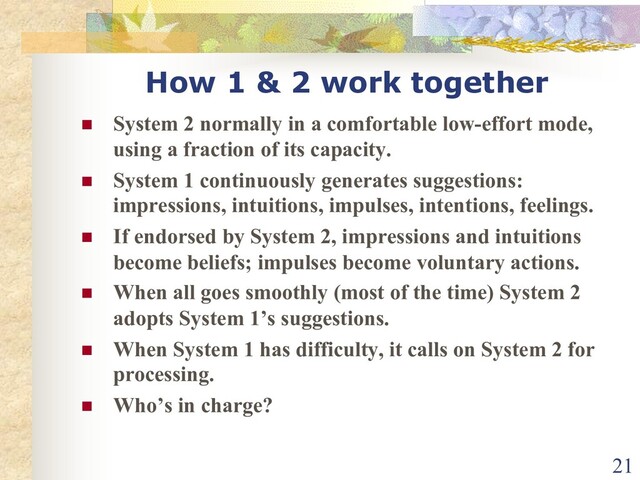 How 1 & 2 work together
n System 2 normally in a comfortable low-effort mode,
using a fraction of its capacity.
n System 1 continuously generates suggestions:
impressions, intuitions, impulses, intentions, feelings.
n If endorsed by System 2, impressions and intuitions
become beliefs; impulses become voluntary actions.
n When all goes smoothly (most of the time) System 2
adopts System 1’s suggestions.
n When System 1 has difficulty, it calls on System 2 for
processing.
n Who’s in charge?
21
