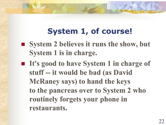 System 1, of course!
n System 2 believes it runs the show, but
System 1 is in charge.
n It's good to have System 1 in charge of
stuff -- it would be bad (as David
McRaney says) to hand the keys
to the pancreas over to System 2 who
routinely forgets your phone in
restaurants.
22
