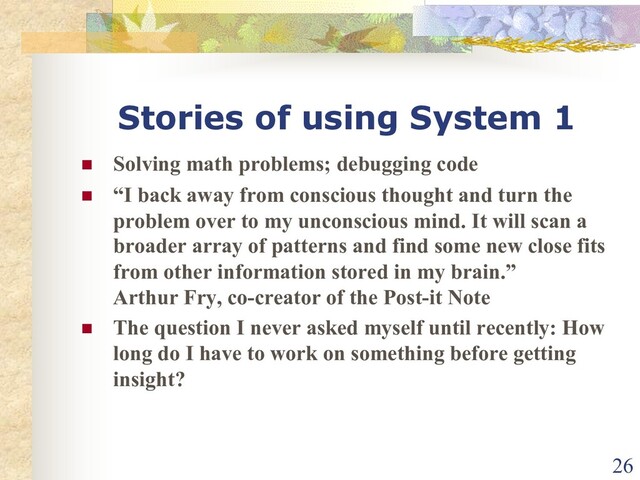 Stories of using System 1
n Solving math problems; debugging code
n “I back away from conscious thought and turn the
problem over to my unconscious mind. It will scan a
broader array of patterns and find some new close fits
from other information stored in my brain.”
Arthur Fry, co-creator of the Post-it Note
n The question I never asked myself until recently: How
long do I have to work on something before getting
insight?
26
