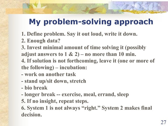 My problem-solving approach
1. Define problem. Say it out loud, write it down.
2. Enough data?
3. Invest minimal amount of time solving it (possibly
adjust answers to 1 & 2) – no more than 10 min.
4. If solution is not forthcoming, leave it (one or more of
the following) – incubation:
- work on another task
- stand up/sit down, stretch
- bio break
- longer break -- exercise, meal, errand, sleep
5. If no insight, repeat steps.
6. System 1 is not always “right.” System 2 makes final
decision.
27

