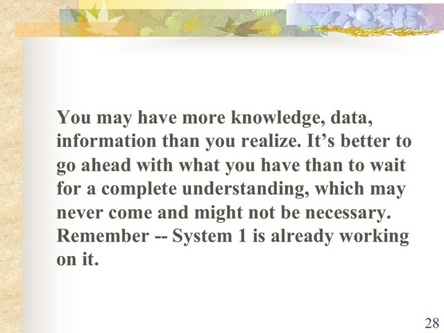 You may have more knowledge, data,
information than you realize. It’s better to
go ahead with what you have than to wait
for a complete understanding, which may
never come and might not be necessary.
Remember -- System 1 is already working
on it.
28
