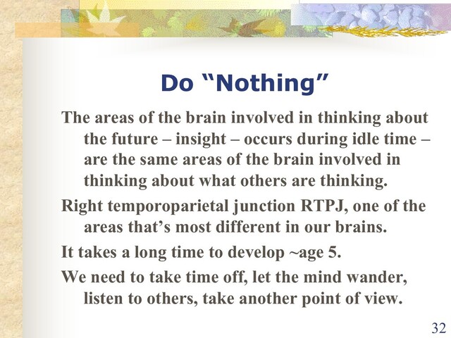 Do “Nothing”
The areas of the brain involved in thinking about
the future – insight – occurs during idle time –
are the same areas of the brain involved in
thinking about what others are thinking.
Right temporoparietal junction RTPJ, one of the
areas that’s most different in our brains.
It takes a long time to develop ~age 5.
We need to take time off, let the mind wander,
listen to others, take another point of view.
32
