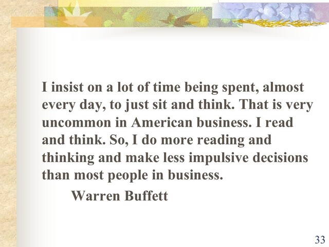 I insist on a lot of time being spent, almost
every day, to just sit and think. That is very
uncommon in American business. I read
and think. So, I do more reading and
thinking and make less impulsive decisions
than most people in business.
Warren Buffett
33
