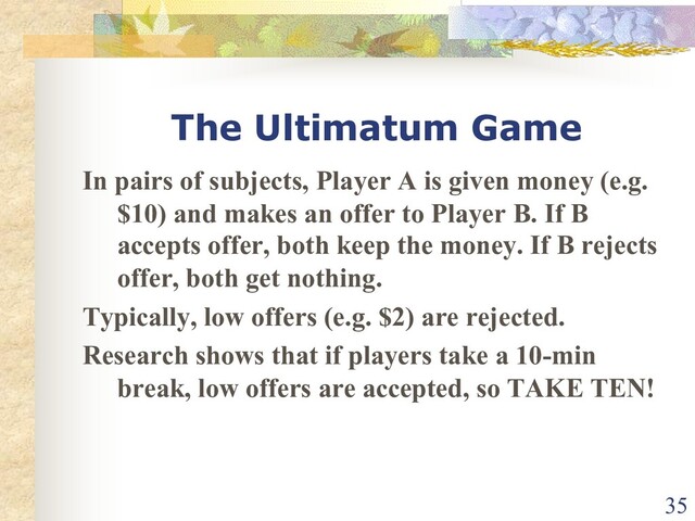 The Ultimatum Game
In pairs of subjects, Player A is given money (e.g.
$10) and makes an offer to Player B. If B
accepts offer, both keep the money. If B rejects
offer, both get nothing.
Typically, low offers (e.g. $2) are rejected.
Research shows that if players take a 10-min
break, low offers are accepted, so TAKE TEN!
35
