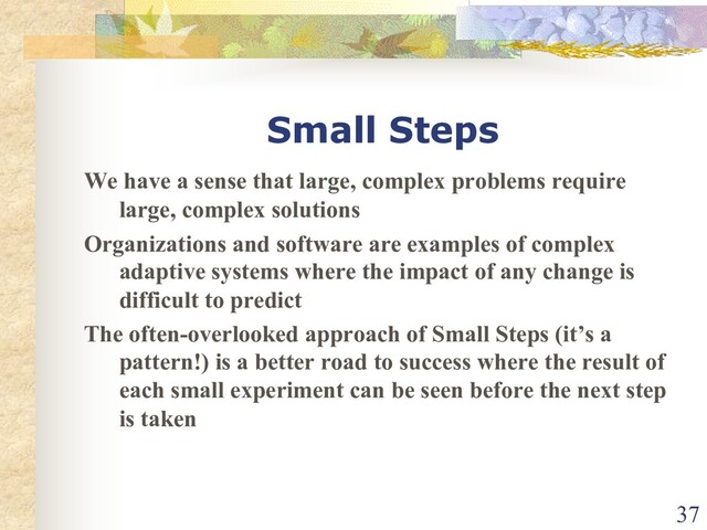 Small Steps
We have a sense that large, complex problems require
large, complex solutions
Organizations and software are examples of complex
adaptive systems where the impact of any change is
difficult to predict
The often-overlooked approach of Small Steps (it’s a
pattern!) is a better road to success where the result of
each small experiment can be seen before the next step
is taken
37
