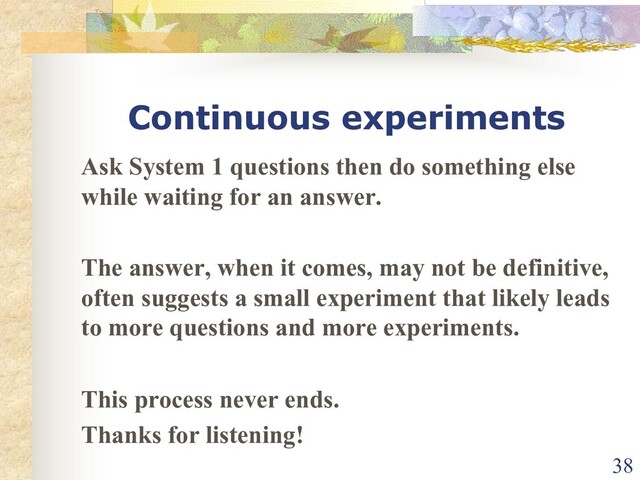 Continuous experiments
Ask System 1 questions then do something else
while waiting for an answer.
The answer, when it comes, may not be definitive,
often suggests a small experiment that likely leads
to more questions and more experiments.
This process never ends.
Thanks for listening!
38

