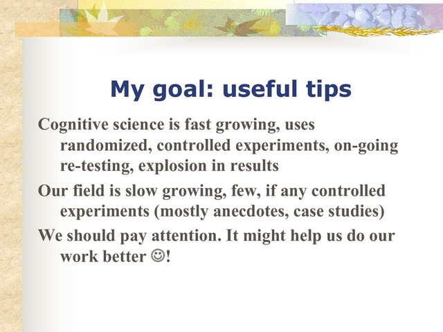 My goal: useful tips
Cognitive science is fast growing, uses
randomized, controlled experiments, on-going
re-testing, explosion in results
Our field is slow growing, few, if any controlled
experiments (mostly anecdotes, case studies)
We should pay attention. It might help us do our
work better J!
