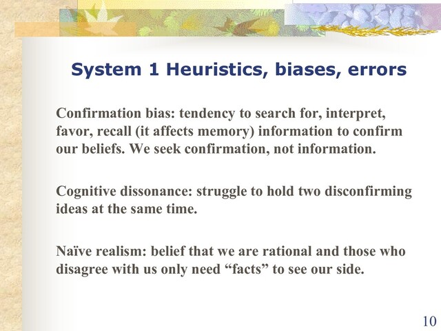 System 1 Heuristics, biases, errors
Confirmation bias: tendency to search for, interpret,
favor, recall (it affects memory) information to confirm
our beliefs. We seek confirmation, not information.
Cognitive dissonance: struggle to hold two disconfirming
ideas at the same time.
Naïve realism: belief that we are rational and those who
disagree with us only need “facts” to see our side.
10
