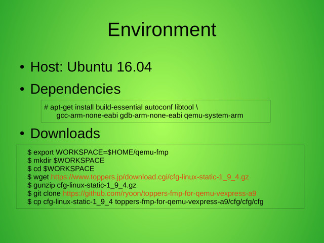 Environment
●
Host: Ubuntu 16.04
●
Dependencies
●
Downloads
# apt-get install build-essential autoconf libtool \
gcc-arm-none-eabi gdb-arm-none-eabi qemu-system-arm
$ export WORKSPACE=$HOME/qemu-fmp
$ mkdir $WORKSPACE
$ cd $WORKSPACE
$ wget https://www.toppers.jp/download.cgi/cfg-linux-static-1_9_4.gz
$ gunzip cfg-linux-static-1_9_4.gz
$ git clone https://github.com/ryoon/toppers-fmp-for-qemu-vexpress-a9
$ cp cfg-linux-static-1_9_4 toppers-fmp-for-qemu-vexpress-a9/cfg/cfg/cfg
