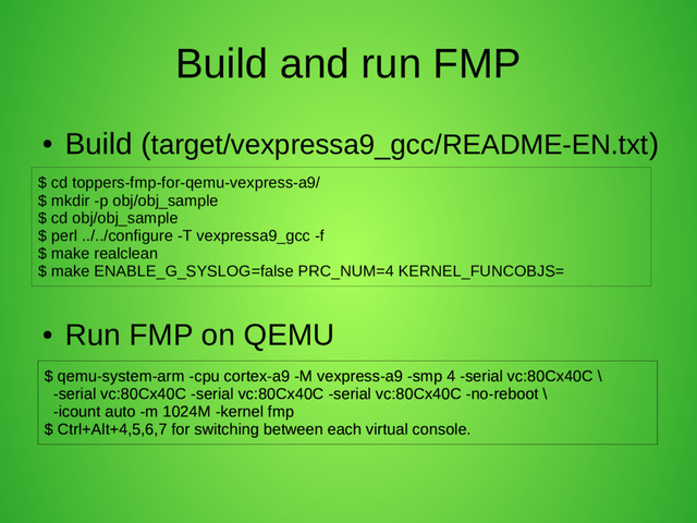 Build and run FMP
●
Build (target/vexpressa9_gcc/README-EN.txt)
●
Run FMP on QEMU
$ cd toppers-fmp-for-qemu-vexpress-a9/
$ mkdir -p obj/obj_sample
$ cd obj/obj_sample
$ perl ../../configure -T vexpressa9_gcc -f
$ make realclean
$ make ENABLE_G_SYSLOG=false PRC_NUM=4 KERNEL_FUNCOBJS=
$ qemu-system-arm -cpu cortex-a9 -M vexpress-a9 -smp 4 -serial vc:80Cx40C \
-serial vc:80Cx40C -serial vc:80Cx40C -serial vc:80Cx40C -no-reboot \
-icount auto -m 1024M -kernel fmp
$ Ctrl+Alt+4,5,6,7 for switching between each virtual console.
$ qemu-system-arm -cpu cortex-a9 -M vexpress-a9 -smp 4 -serial vc:80Cx40C \
-serial vc:80Cx40C -serial vc:80Cx40C -serial vc:80Cx40C -no-reboot \
-icount auto -m 1024M -kernel fmp
$ Ctrl+Alt+4,5,6,7 for switching between each virtual console.
