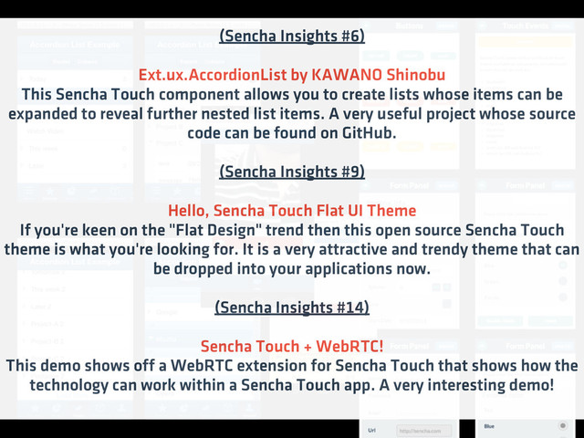 (Sencha Insights #6)
Ext.ux.AccordionList by KAWANO Shinobu
This Sencha Touch component allows you to create lists whose items can be
expanded to reveal further nested list items. A very useful project whose source
code can be found on GitHub.
(Sencha Insights #9)
Hello, Sencha Touch Flat UI Theme
If you're keen on the "Flat Design" trend then this open source Sencha Touch
theme is what you're looking for. It is a very attractive and trendy theme that can
be dropped into your applications now.
(Sencha Insights #14)
Sencha Touch + WebRTC!
This demo shows off a WebRTC extension for Sencha Touch that shows how the
technology can work within a Sencha Touch app. A very interesting demo!
