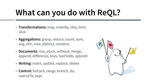 What can you do with ReQL?
• Transformations: map, orderBy, skip, limit,
slice
• Aggregations: group, reduce, count, sum,
avg, min, max, distinct, contains
• Documents: row, pluck, without, merge,
append, diﬀerence, keys, hasFields, spliceAt
• Writing: insert, update, replace, delete
• Control: forEach, range, branch, do,
coerceTo, expr
