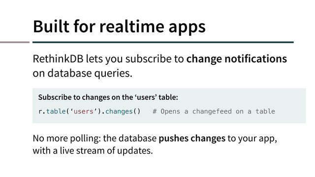 Built for realtime apps
RethinkDB lets you subscribe to change notifications
on database queries.
r.table(‘users’).changes() # Opens a changefeed on a table
Subscribe to changes on the ‘users’ table:
No more polling: the database pushes changes to your app,
with a live stream of updates.
