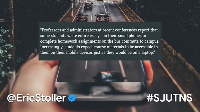 “Professors and administrators at recent conferences report that
some students write entire essays on their smartphones or
complete homework assignments on the bus commute to campus.
Increasingly, students expect course materials to be accessible to
them on their mobile devices just as they would be on a laptop.”
#SJUTNS
@EricStoller
