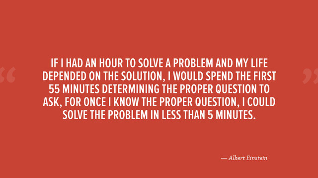 “
— Albert Einstein
IF I HAD AN HOUR TO SOLVE A PROBLEM AND MY LIFE
DEPENDED ON THE SOLUTION, I WOULD SPEND THE FIRST
55 MINUTES DETERMINING THE PROPER QUESTION TO
ASK, FOR ONCE I KNOW THE PROPER QUESTION, I COULD
SOLVE THE PROBLEM IN LESS THAN 5 MINUTES.
