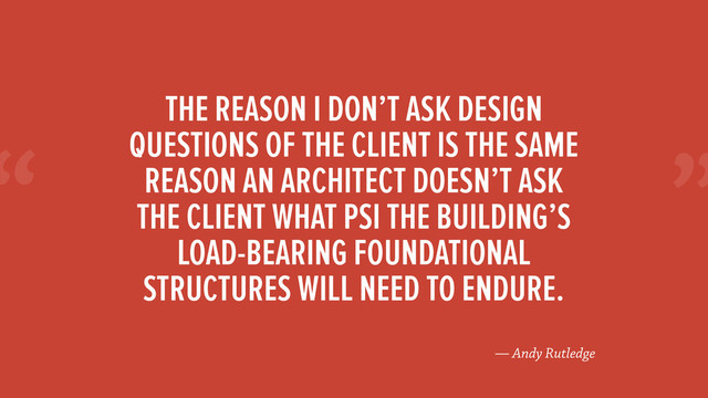 “
— Andy Rutledge
THE REASON I DON’T ASK DESIGN
QUESTIONS OF THE CLIENT IS THE SAME
REASON AN ARCHITECT DOESN’T ASK
THE CLIENT WHAT PSI THE BUILDING’S
LOAD-BEARING FOUNDATIONAL
STRUCTURES WILL NEED TO ENDURE.
