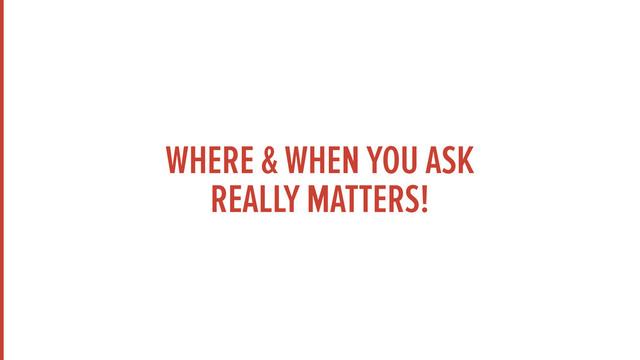 WHERE & WHEN YOU ASK 
REALLY MATTERS!
