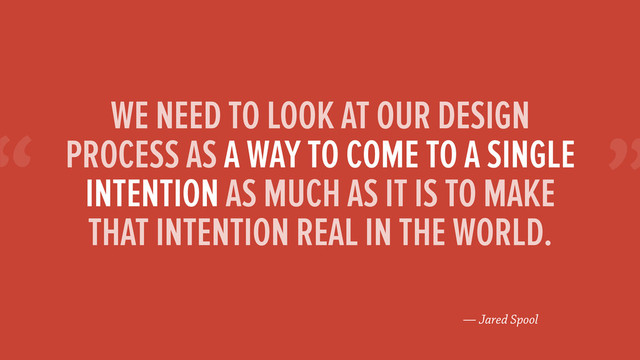 “
— Jared Spool
WE NEED TO LOOK AT OUR DESIGN
PROCESS AS A WAY TO COME TO A SINGLE
INTENTION AS MUCH AS IT IS TO MAKE
THAT INTENTION REAL IN THE WORLD.
