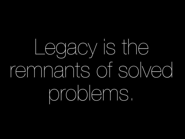 Legacy is the
remnants of solved
problems.
