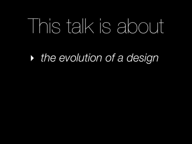 This talk is about
‣ the evolution of a design
