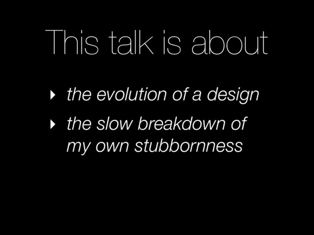 This talk is about
‣ the evolution of a design
‣ the slow breakdown of
my own stubbornness
