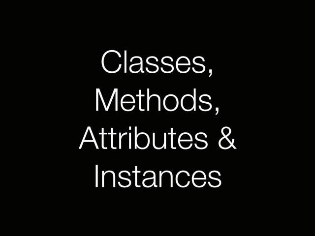 Classes,
Methods,
Attributes &
Instances
