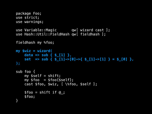 package Foo;
use strict;
use warnings;
!
use Variable::Magic qw[ wizard cast ];
use Hash::Util::FieldHash qw[ fieldhash ];
!
fieldhash my %foo;
!
my $wiz = wizard(
data => sub { $_[1] },
set => sub { $_[1]->[0]->{ $_[1]->[1] } = $_[0] },
);
!
sub foo {
my $self = shift;
my $foo = $foo{$self};
cast $foo, $wiz, [ \%foo, $self ];
!
$foo = shift if @_;
$foo;
}
