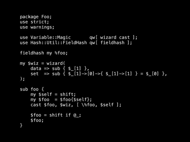 package Foo;
use strict;
use warnings;
!
use Variable::Magic qw[ wizard cast ];
use Hash::Util::FieldHash qw[ fieldhash ];
!
fieldhash my %foo;
!
my $wiz = wizard(
data => sub { $_[1] },
set => sub { $_[1]->[0]->{ $_[1]->[1] } = $_[0] },
);
!
sub foo {
my $self = shift;
my $foo = $foo{$self};
cast $foo, $wiz, [ \%foo, $self ];
!
$foo = shift if @_;
$foo;
}
