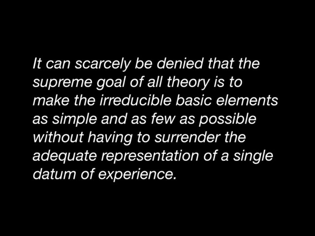 It can scarcely be denied that the
supreme goal of all theory is to
make the irreducible basic elements
as simple and as few as possible
without having to surrender the
adequate representation of a single
datum of experience.
