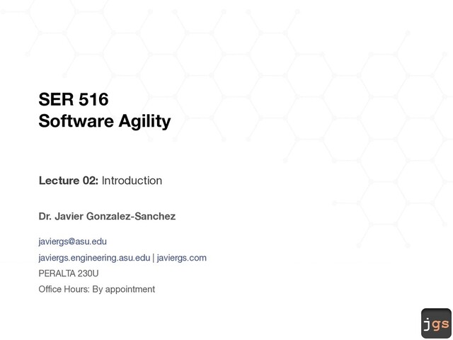 jgs
SER 516
Software Agility
Lecture 02: Introduction
Dr. Javier Gonzalez-Sanchez
javiergs@asu.edu
javiergs.engineering.asu.edu | javiergs.com
PERALTA 230U
Office Hours: By appointment
