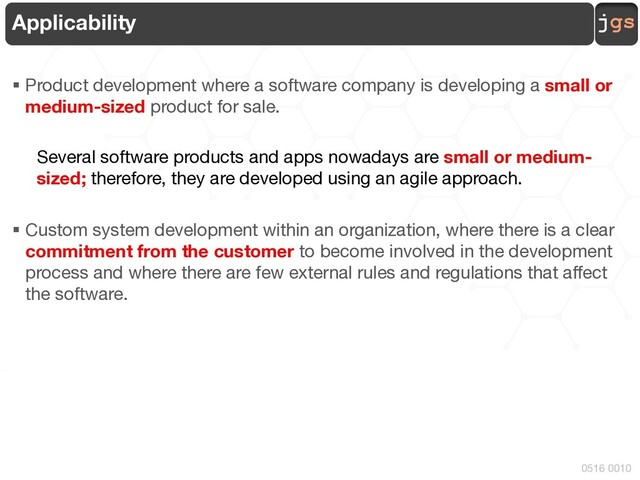 jgs
0516 0010
Applicability
§ Product development where a software company is developing a small or
medium-sized product for sale.
Several software products and apps nowadays are small or medium-
sized; therefore, they are developed using an agile approach.
§ Custom system development within an organization, where there is a clear
commitment from the customer to become involved in the development
process and where there are few external rules and regulations that affect
the software.
