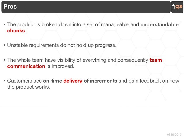 jgs
0516 0010
Pros
§ The product is broken down into a set of manageable and understandable
chunks.
§ Unstable requirements do not hold up progress.
§ The whole team have visibility of everything and consequently team
communication is improved.
§ Customers see on-time delivery of increments and gain feedback on how
the product works.
