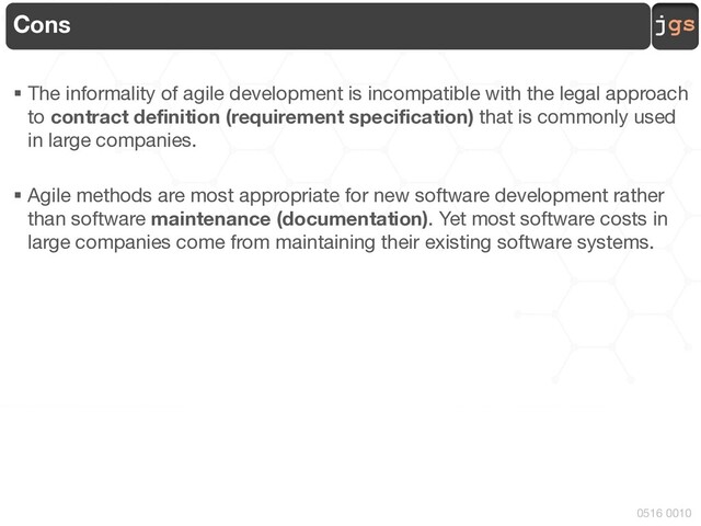 jgs
0516 0010
Cons
§ The informality of agile development is incompatible with the legal approach
to contract definition (requirement specification) that is commonly used
in large companies.
§ Agile methods are most appropriate for new software development rather
than software maintenance (documentation). Yet most software costs in
large companies come from maintaining their existing software systems.
