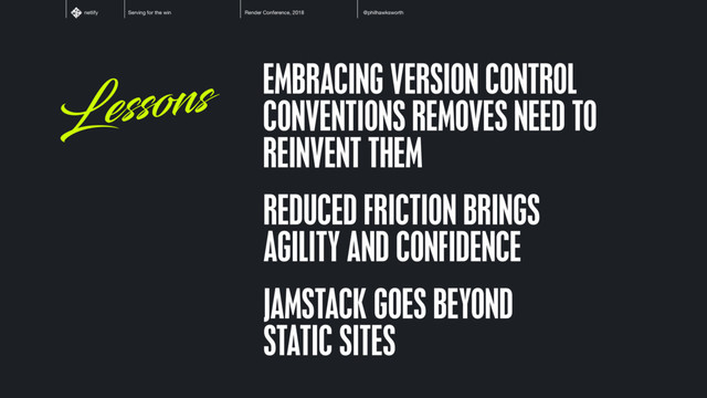 Serving for the win Render Conference, 2018 @philhawksworth
netlify
Lessons EMBRACING VERSION CONTROL
CONVENTIONS REMOVES NEED TO
REINVENT THEM
REDUCED FRICTION BRINGS
AGILITY AND CONFIDENCE
JAMSTACK GOES BEYOND
STATIC SITES
