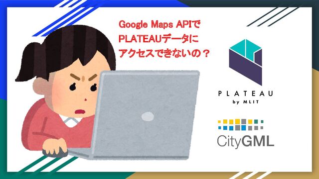 Google Maps APIで 
PLATEAUデータに 
アクセスできないの？ 
