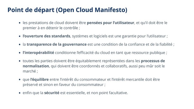 Point de départ (Open Cloud Manifesto)
• les prestations de cloud doivent être pensées pour l’utilisateur, et qu’il doit être le
premier à en détenir le contrôle ;
• l’ouverture des standards, systèmes et logiciels est une garantie pour l’utilisateur ;
• la transparence de la gouvernance est une condition de la conﬁance et de la ﬁabilité ;
• l’interopérabilité conditionne l’eﬃcacité du cloud en tant que ressource publique ;
• toutes les parties doivent être équitablement représentées dans les processus de
normalisation, qui doivent être coordonnés et collaboratifs, aussi peu mûr soit le
marché ;
• que l’équilibre entre l’intérêt du consommateur et l’intérêt mercantile doit être
préservé et sinon en faveur du consommateur ;
• enﬁn que la sécurité est essentielle, et non point facultative.
