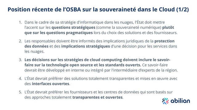 Position récente de l’OSBA sur la souveraineté dans le Cloud (1/2)
1. Dans le cadre de sa stratégie d'informatique dans les nuages, l'État doit mettre
l'accent sur les questions stratégiques (comme la souveraineté numérique) plutôt
que sur les questions pragmatiques lors du choix des solutions et des fournisseurs.
2. Les responsables doivent être informés des implications juridiques de la protection
des données et des implications stratégiques d'une décision pour les services dans
les nuages.
3. Les décisions sur les stratégies de cloud computing doivent inclure le savoir-
faire sur la technologie open source et les standards ouverts. Ce savoir-faire
devrait être développé en interne ou intégré par l'intermédiaire d'experts de la région.
4. L'État devrait préférer des solutions totalement transparentes et mises en œuvre avec
des interfaces ouvertes.
5. L'État devrait préférer les fournisseurs et les centres de données qui sont basés sur
des approches totalement transparentes et ouvertes.
