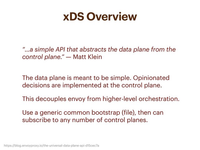 xDS Overview
• “…a simple API that abstracts the data plane from the
control plane.” — Matt Klein
• The data plane is meant to be simple. Opinionated
decisions are implemented at the control plane.
• This decouples envoy from higher-level orchestration.
• Use a generic common bootstrap (file), then can
subscribe to any number of control planes.
https://blog.envoyproxy.io/the-universal-data-plane-api-d15cec7a
