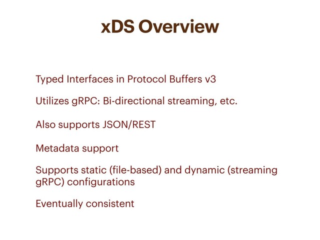 xDS Overview
• Typed Interfaces in Protocol Buffers v3
• Utilizes gRPC: Bi-directional streaming, etc.
Also supports JSON/REST
Metadata support
• Supports static (file-based) and dynamic (streaming
gRPC) configurations
• Eventually consistent

